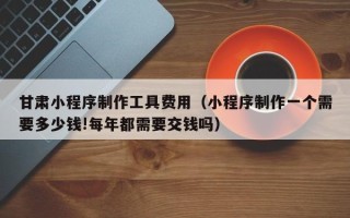 阿克苏甘肃小程序制作工具费用（小程序制作一个需要多少钱!每年都需要交钱吗）