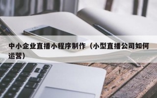 阿克苏中小企业直播小程序制作（小型直播公司如何运营）