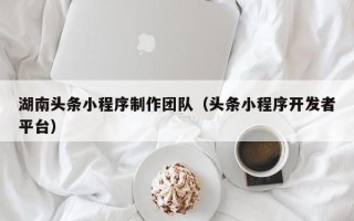阿克苏湖南头条小程序制作团队（头条小程序开发者平台）
