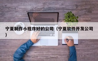 阿克苏宁夏制作小程序好的公司（宁夏软件开发公司）