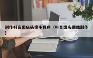 阿克苏制作抖音国庆头像小程序（抖音国庆图像制作）