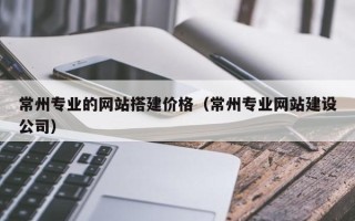 阿克苏常州专业的网站搭建价格（常州专业网站建设公司）