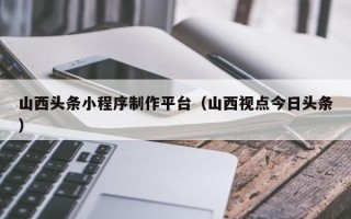 阿克苏山西头条小程序制作平台（山西视点今日头条）